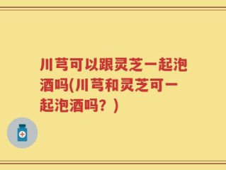 川芎可以跟灵芝一起泡酒吗(川芎和灵芝可一起泡酒吗？)