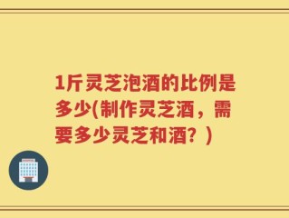 1斤灵芝泡酒的比例是多少(制作灵芝酒，需要多少灵芝和酒？)