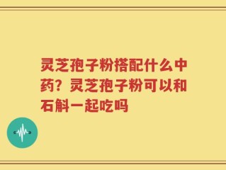 灵芝孢子粉搭配什么中药？灵芝孢子粉可以和石斛一起吃吗