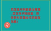 灵芝孢子粉胶囊治耳聋_灵芝孢子粉胶囊：探索其对耳聋治疗的潜在效果)