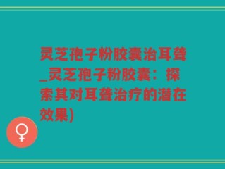灵芝孢子粉胶囊治耳聋_灵芝孢子粉胶囊：探索其对耳聋治疗的潜在效果)