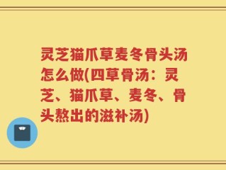 灵芝猫爪草麦冬骨头汤怎么做(四草骨汤：灵芝、猫爪草、麦冬、骨头熬出的滋补汤)