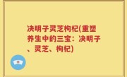 决明子灵芝枸杞(重塑养生中的三宝：决明子、灵芝、枸杞)