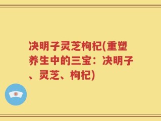 决明子灵芝枸杞(重塑养生中的三宝：决明子、灵芝、枸杞)