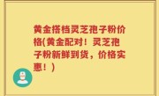 黄金搭档灵芝孢子粉价格(黄金配对！灵芝孢子粉新鲜到货，价格实惠！)