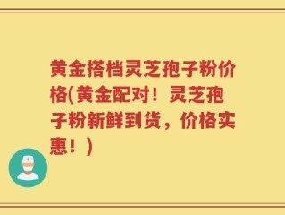 黄金搭档灵芝孢子粉价格(黄金配对！灵芝孢子粉新鲜到货，价格实惠！)