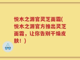 悦木之源官灵芝面霜(悦木之源官方推出灵芝面霜，让你告别干燥皮肤！)