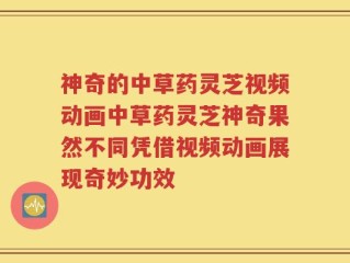 神奇的中草药灵芝视频动画中草药灵芝神奇果然不同凭借视频动画展现奇妙功效
