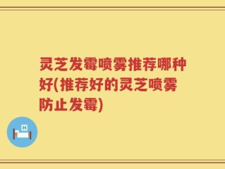 灵芝发霉喷雾推荐哪种好(推荐好的灵芝喷雾防止发霉)