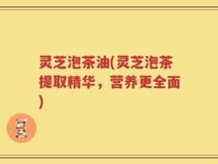 灵芝泡茶油(灵芝泡茶提取精华，营养更全面)