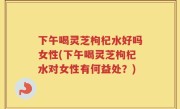 下午喝灵芝枸杞水好吗女性(下午喝灵芝枸杞水对女性有何益处？)