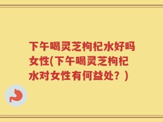 下午喝灵芝枸杞水好吗女性(下午喝灵芝枸杞水对女性有何益处？)