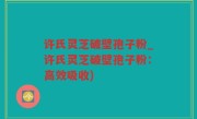 许氏灵芝破壁孢子粉_许氏灵芝破壁孢子粉：高效吸收)