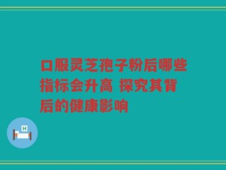 口服灵芝孢子粉后哪些指标会升高 探究其背后的健康影响
