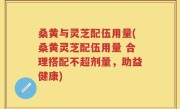 桑黄与灵芝配伍用量(桑黄灵芝配伍用量 合理搭配不超剂量，助益健康)