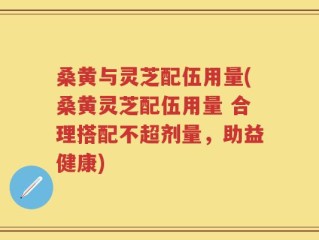 桑黄与灵芝配伍用量(桑黄灵芝配伍用量 合理搭配不超剂量，助益健康)