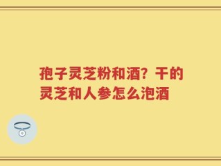 孢子灵芝粉和酒？干的灵芝和人参怎么泡酒