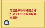 灵芝孢子粉和啥配合好？灵芝配什么服用保健效果好
