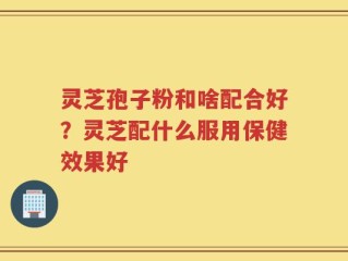 灵芝孢子粉和啥配合好？灵芝配什么服用保健效果好