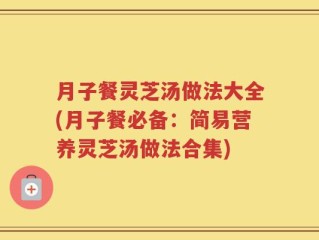 月子餐灵芝汤做法大全(月子餐必备：简易营养灵芝汤做法合集)