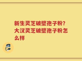 新生灵芝破壁孢子粉？大汉灵芝破壁孢子粉怎么样