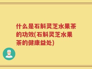 什么是石斛灵芝水果茶的功效(石斛灵芝水果茶的健康益处)