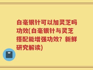 白毫银针可以加灵芝吗功效(白毫银针与灵芝搭配能增强功效？新鲜研究解读)