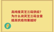 高纯度灵芝三萜供应？为什么说灵芝三萜含量越高抗癌效果越好