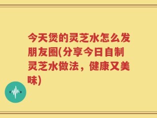 今天煲的灵芝水怎么发朋友圈(分享今日自制灵芝水做法，健康又美味)