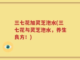 三七花加灵芝泡水(三七花与灵芝泡水，养生良方！)
