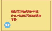 茹新灵芝破壁孢子粉？什么叫双芝灵芝破壁孢子粉