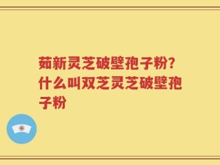 茹新灵芝破壁孢子粉？什么叫双芝灵芝破壁孢子粉