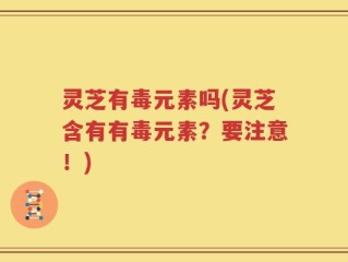 灵芝有毒元素吗(灵芝含有有毒元素？要注意！)