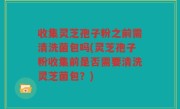 收集灵芝孢子粉之前需清洗菌包吗(灵芝孢子粉收集前是否需要清洗灵芝菌包？)