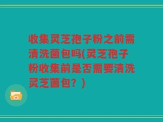 收集灵芝孢子粉之前需清洗菌包吗(灵芝孢子粉收集前是否需要清洗灵芝菌包？)