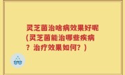 灵芝菌治啥病效果好呢(灵芝菌能治哪些疾病？治疗效果如何？)