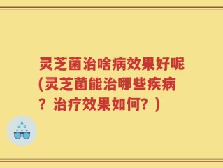 灵芝菌治啥病效果好呢(灵芝菌能治哪些疾病？治疗效果如何？)