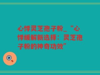 心悸灵芝孢子粉_“心悸缓解新选择：灵芝孢子粉的神奇功效”