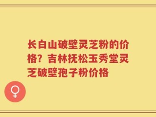 长白山破壁灵芝粉的价格？吉林抚松玉秀堂灵芝破壁孢子粉价格
