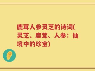 鹿茸人参灵芝的诗词(灵芝、鹿茸、人参：仙境中的珍宝)