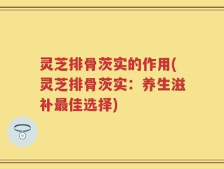 灵芝排骨茨实的作用(灵芝排骨茨实：养生滋补最佳选择)
