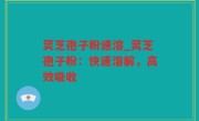 灵芝孢子粉速溶_灵芝孢子粉：快速溶解，高效吸收