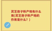 灵芝孢子粉产地有什么用(灵芝孢子粉产地的作用是什么?)