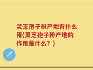 灵芝孢子粉产地有什么用(灵芝孢子粉产地的作用是什么？)