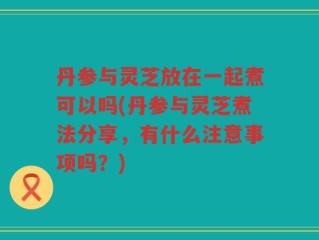 丹参与灵芝放在一起煮可以吗(丹参与灵芝煮法分享，有什么注意事项吗？)