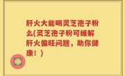 肝火大能喝灵芝孢子粉么(灵芝孢子粉可缓解肝火偏旺问题，助你健康！)