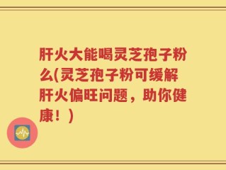 肝火大能喝灵芝孢子粉么(灵芝孢子粉可缓解肝火偏旺问题，助你健康！)