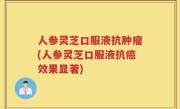 人参灵芝口服液抗肿瘤(人参灵芝口服液抗癌效果显著)