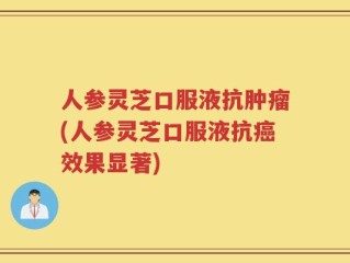 人参灵芝口服液抗肿瘤(人参灵芝口服液抗癌效果显著)