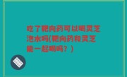 吃了靶向药可以喝灵芝泡水吗(靶向药和灵芝能一起喝吗？)